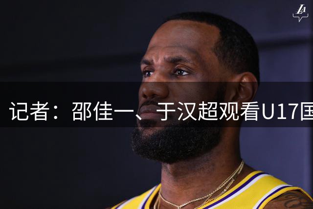 记者：邵佳一、于汉超观看U17国足vs毕尔巴鄂竞技U17